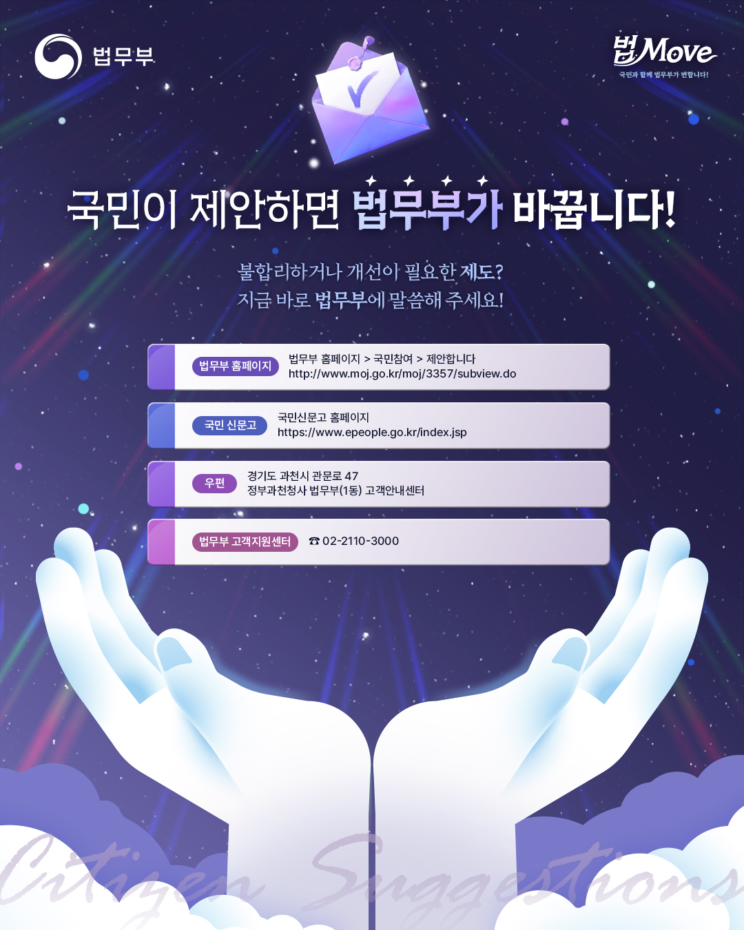 마지막 페이지입니다. 국민이 제안하면 법무부가 바꿉니다! 불합리하거나 개선이 필요한 제도? 지금 바로 법무부에 말씀해 주세요! 법무부 홈페이지>국민참여>제안합니다, 국민신문고 홈페이지, 우편 주소 경기도 과천시 관문로 47 정부과천청사 법무부 1동 고객안내센터, 02-2110-3000. 끝.